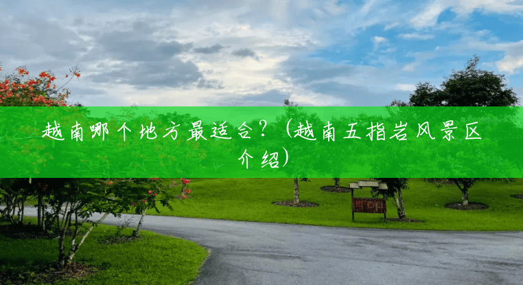 越南哪个地方最适合?(越南五指岩风景区介绍) 越南哪个地方最适合?(越南五指岩风景区介绍)