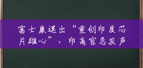 富士康退出“重创印度芯片雄心”,印高官急发声:印度才刚起步 富士康退出“重创印度芯片雄心”,印高官急发声:印度才刚起步