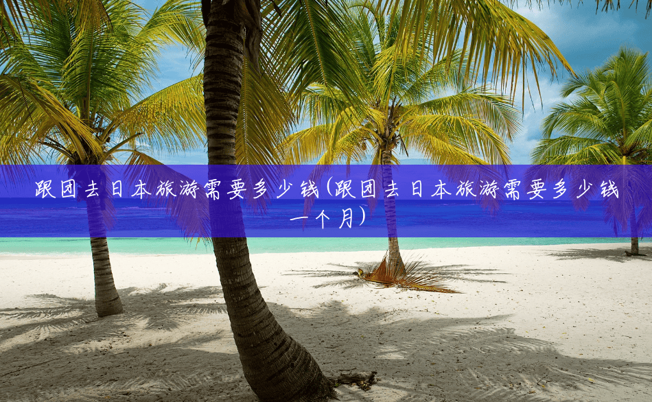 跟团去日本旅游需要多少钱(跟团去日本旅游需要多少钱一个月) 跟团去日本旅游需要多少钱(跟团去日本旅游需要多少钱一个月)