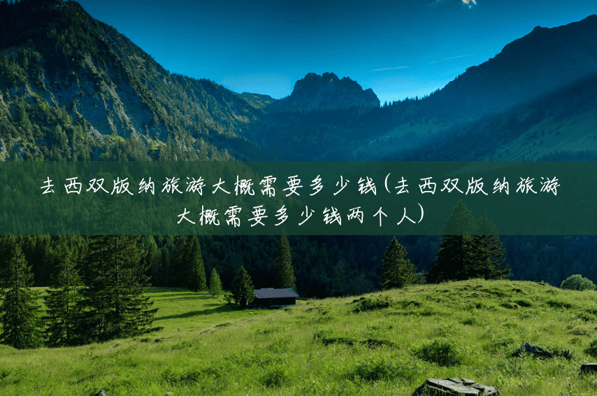 去西双版纳旅游大概需要多少钱(去西双版纳旅游大概需要多少钱两个人)
