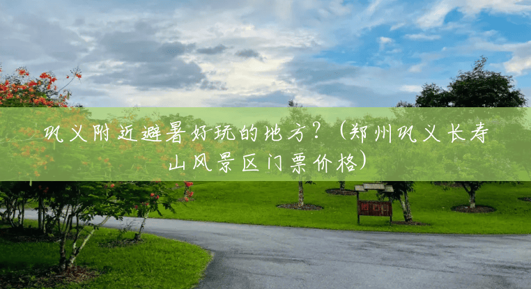 巩义附近避暑好玩的地方？(郑州巩义长寿山风景区门票价格)
