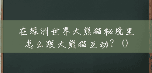 在绿洲世界大熊猫秘境里怎么跟大熊猫互动?() 在绿洲世界大熊猫秘境里怎么跟大熊猫互动?()