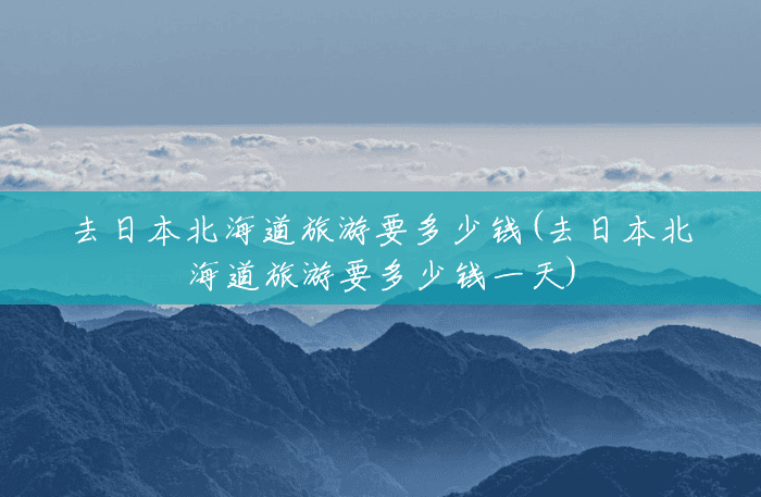 去日本北海道旅游要多少钱(去日本北海道旅游要多少钱一天) 去日本北海道旅游要多少钱(去日本北海道旅游要多少钱一天)