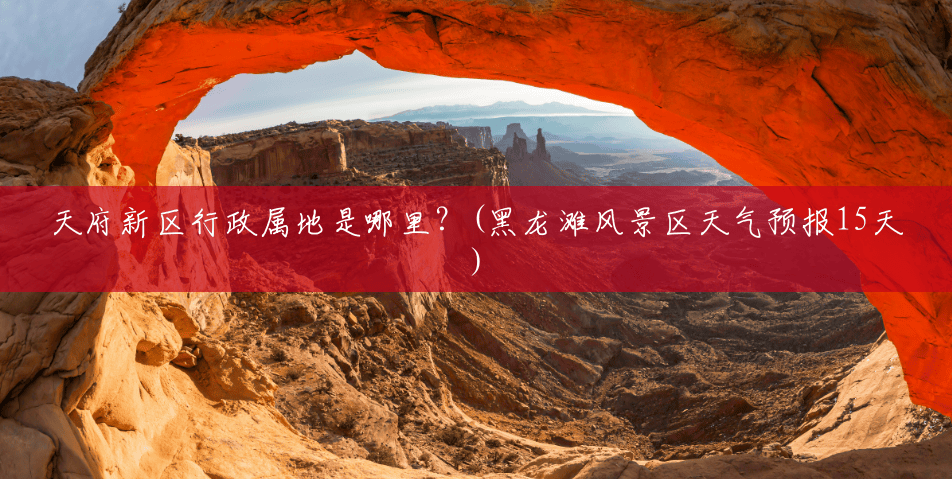 天府新区行政属地是哪里?(黑龙滩风景区天气预报15天) 天府新区行政属地是哪里?(黑龙滩风景区天气预报15天)