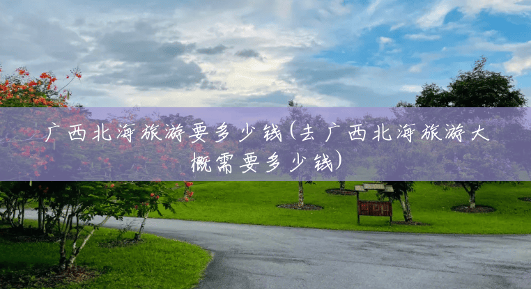 广西北海旅游要多少钱(去广西北海旅游大概需要多少钱)