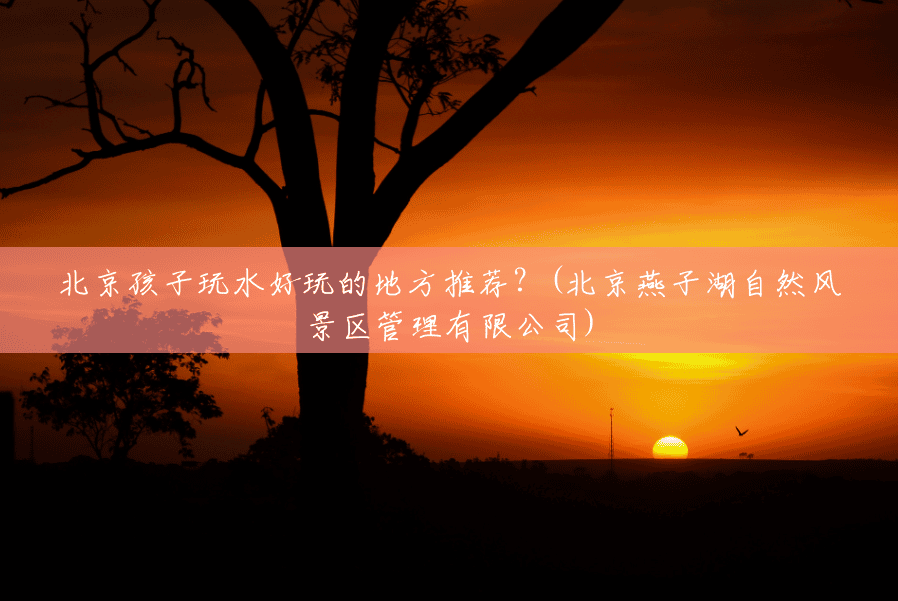 北京孩子玩水好玩的地方推荐?(北京燕子湖自然风景区管理有限公司) 北京孩子玩水好玩的地方推荐?(北京燕子湖自然风景区管理有限公司)