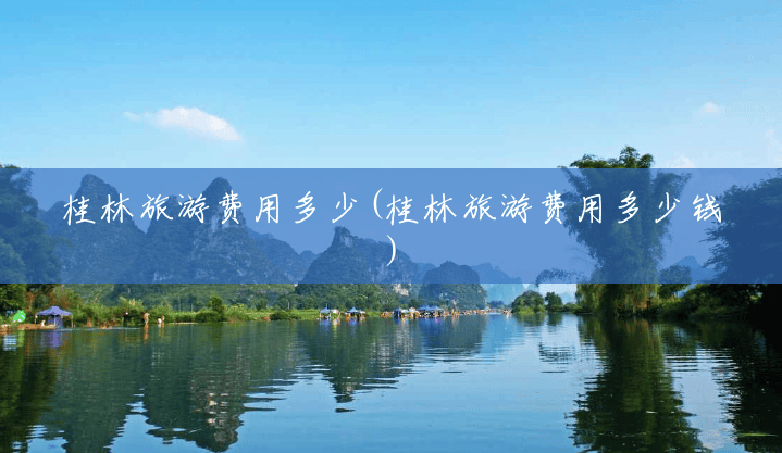 桂林旅游费用多少(桂林旅游费用多少钱) 桂林旅游费用多少(桂林旅游费用多少钱)