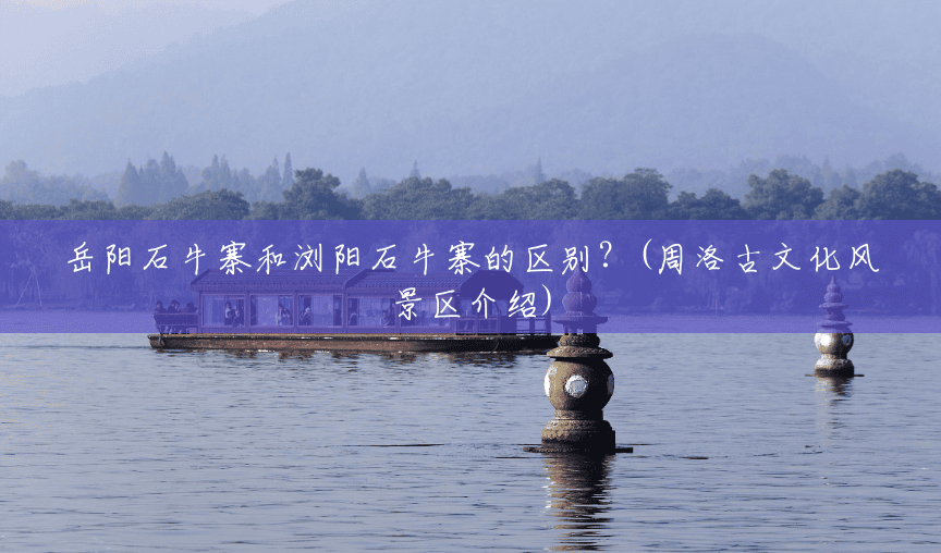 岳阳石牛寨和浏阳石牛寨的区别?(周洛古文化风景区介绍) 岳阳石牛寨和浏阳石牛寨的区别?(周洛古文化风景区介绍)