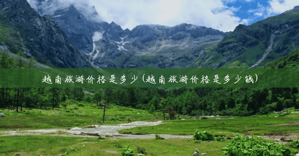 越南旅游价格是多少(越南旅游价格是多少钱)