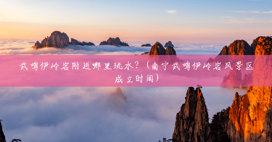 武鸣伊岭岩附近哪里玩水?(南宁武鸣伊岭岩风景区成立时间) 武鸣伊岭岩附近哪里玩水?(南宁武鸣伊岭岩风景区成立时间)
