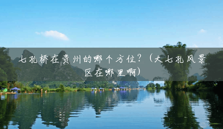 七孔桥在贵州的哪个方位?(大七孔风景区在哪里啊) 七孔桥在贵州的哪个方位?(大七孔风景区在哪里啊)