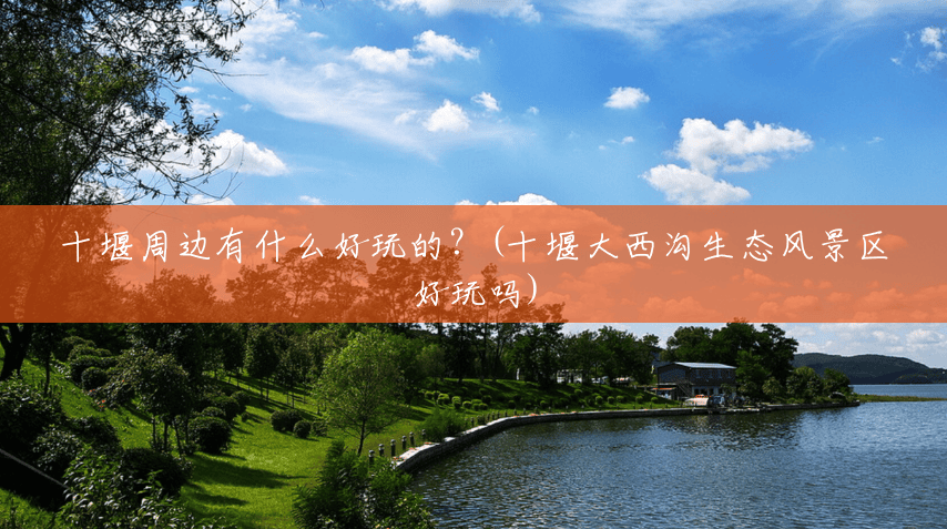 十堰周边有什么好玩的?(十堰大西沟生态风景区好玩吗) 十堰周边有什么好玩的?(十堰大西沟生态风景区好玩吗)