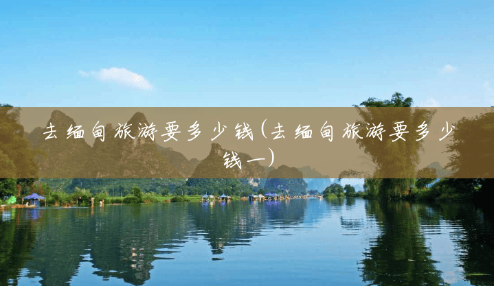 去缅甸旅游要多少钱(去缅甸旅游要多少钱一) 去缅甸旅游要多少钱(去缅甸旅游要多少钱一)