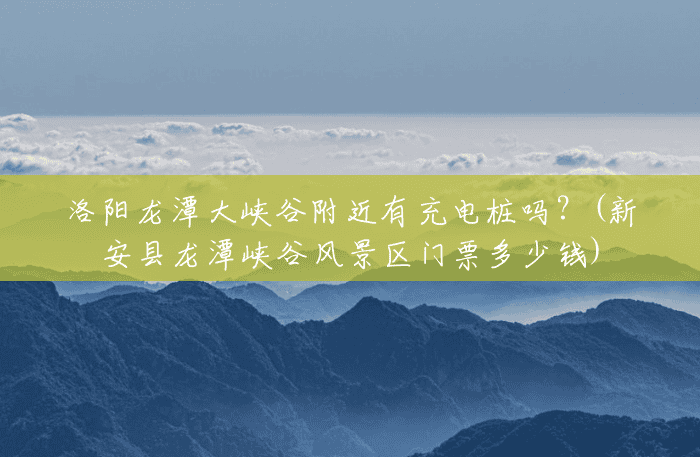 洛阳龙潭大峡谷附近有充电桩吗？(新安县龙潭峡谷风景区门票多少钱)