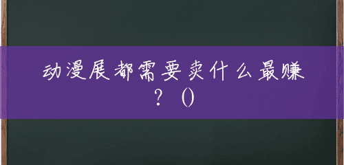 动漫展都需要卖什么最赚?() 动漫展都需要卖什么最赚?()