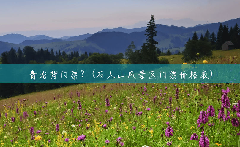 青龙背门票?(石人山风景区门票价格表) 青龙背门票?(石人山风景区门票价格表)