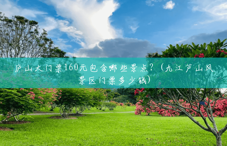 庐山大门票160元包含哪些景点?(九江芦山风景区门票多少钱) 庐山大门票160元包含哪些景点?(九江芦山风景区门票多少钱)