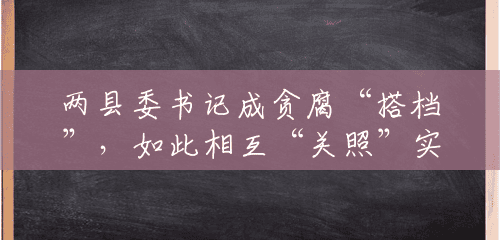 两县委书记成贪腐“搭档”,如此相互“关照”实为利益交换 两县委书记成贪腐“搭档”,如此相互“关照”实为利益交换