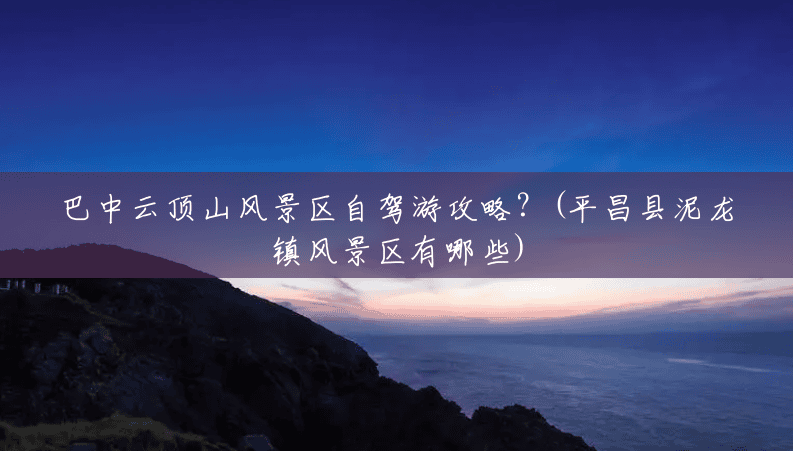 巴中云顶山风景区自驾游攻略?(平昌县泥龙镇风景区有哪些) 巴中云顶山风景区自驾游攻略?(平昌县泥龙镇风景区有哪些)