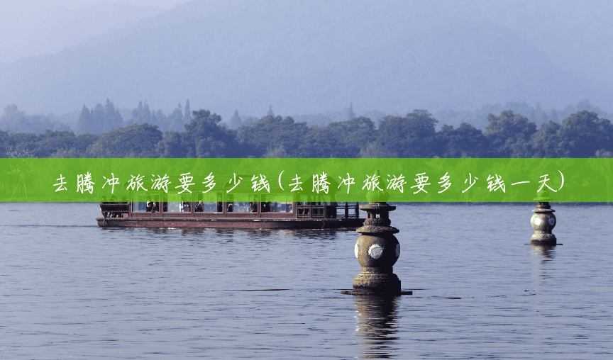 去腾冲旅游要多少钱(去腾冲旅游要多少钱一天)