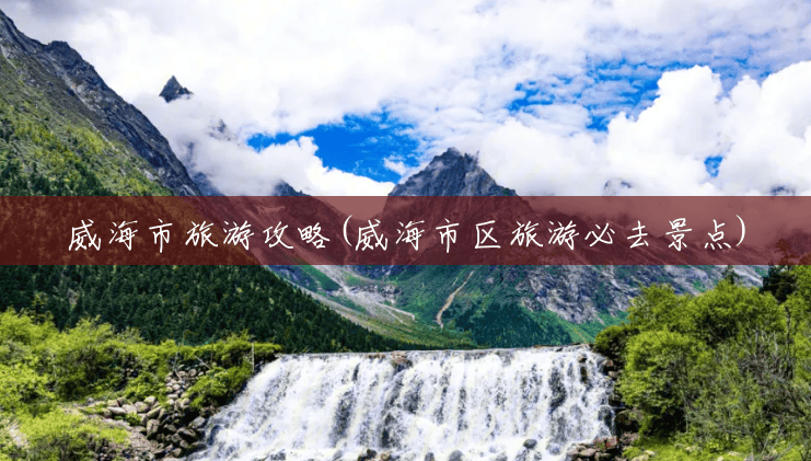 威海市旅游攻略(威海市区旅游必去景点) 威海市旅游攻略(威海市区旅游必去景点)