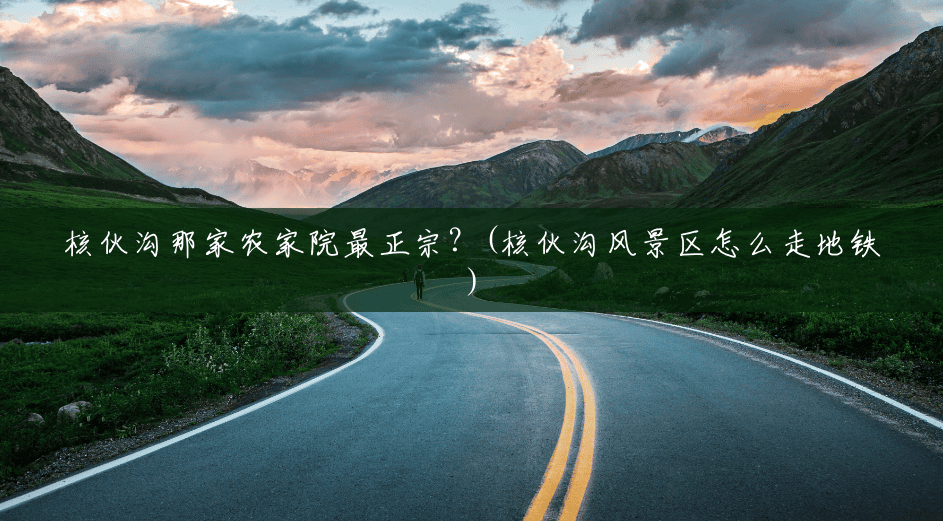 核伙沟那家农家院最正宗?(核伙沟风景区怎么走地铁) 核伙沟那家农家院最正宗?(核伙沟风景区怎么走地铁)
