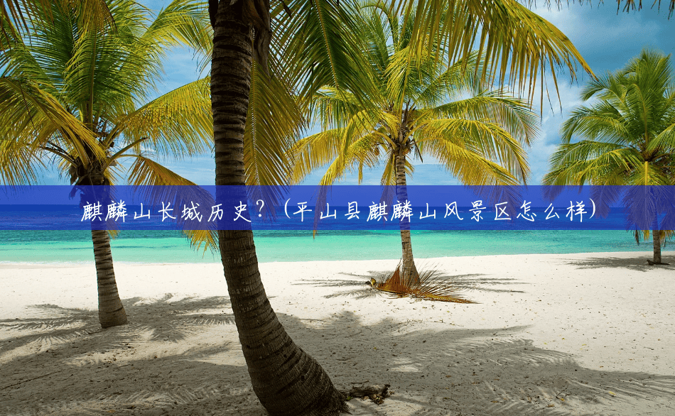麒麟山长城历史?(平山县麒麟山风景区怎么样) 麒麟山长城历史?(平山县麒麟山风景区怎么样)