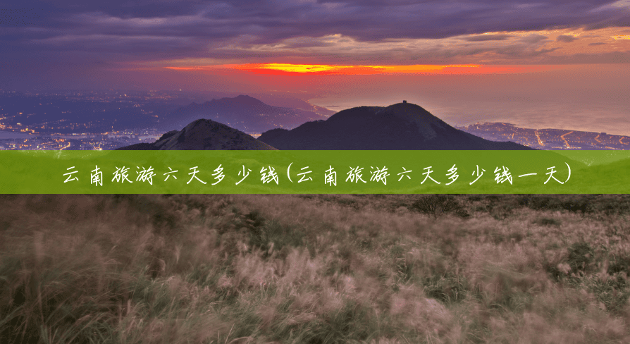 云南旅游六天多少钱(云南旅游六天多少钱一天) 云南旅游六天多少钱(云南旅游六天多少钱一天)