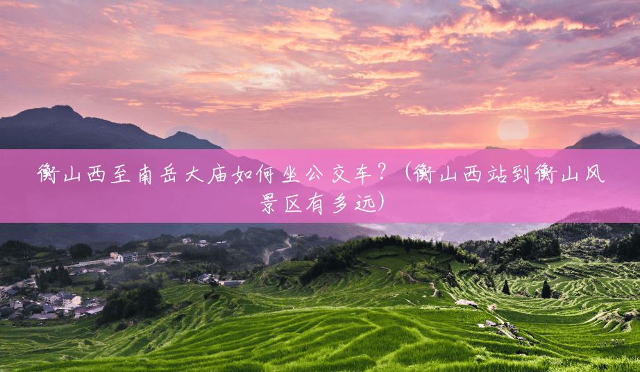 衡山西至南岳大庙如何坐公交车?(衡山西站到衡山风景区有多远) 衡山西至南岳大庙如何坐公交车?(衡山西站到衡山风景区有多远)