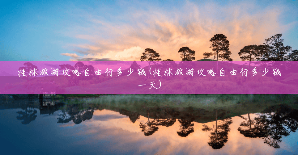 桂林旅游攻略自由行多少钱(桂林旅游攻略自由行多少钱一天)