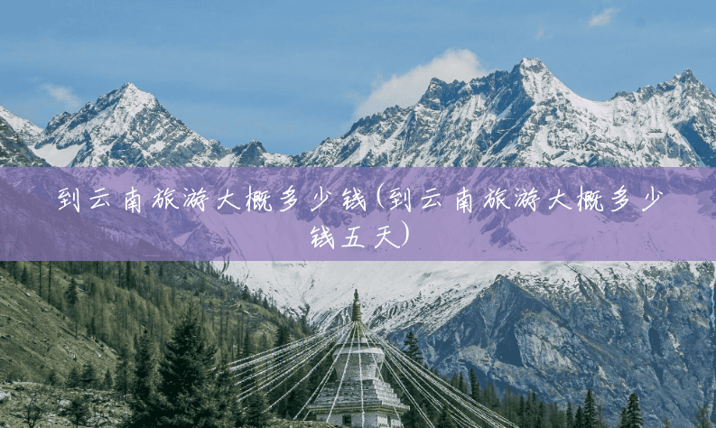 到云南旅游大概多少钱(到云南旅游大概多少钱五天)