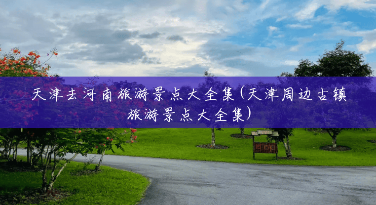 天津去河南旅游景点大全集(天津周边古镇旅游景点大全集) 天津去河南旅游景点大全集(天津周边古镇旅游景点大全集)