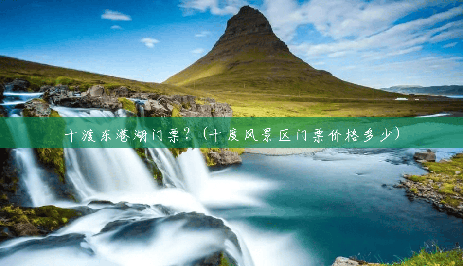 十渡东港湖门票?(十度风景区门票价格多少) 十渡东港湖门票?(十度风景区门票价格多少)