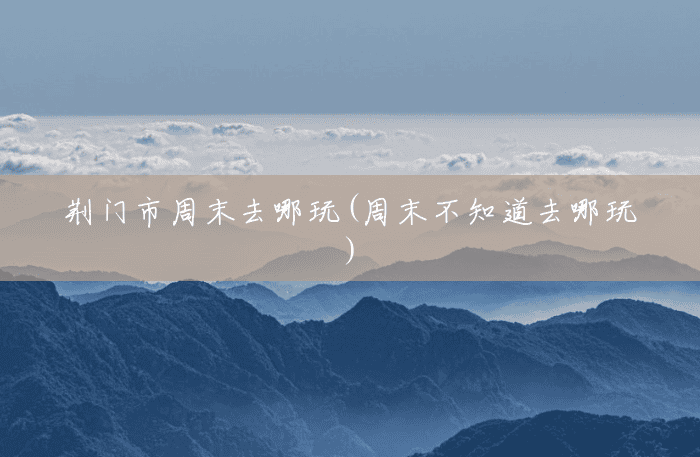 荆门市周末去哪玩(周末不知道去哪玩)