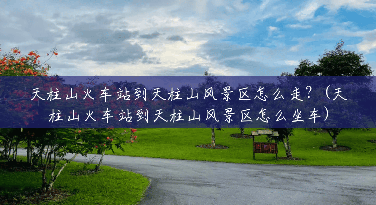 天柱山火车站到天柱山风景区怎么走?(天柱山火车站到天柱山风景区怎么坐车) 天柱山火车站到天柱山风景区怎么走?(天柱山火车站到天柱山风景区怎么坐车)