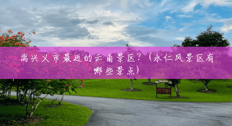 离兴义市最近的云南景区?(永仁风景区有哪些景点) 离兴义市最近的云南景区?(永仁风景区有哪些景点)