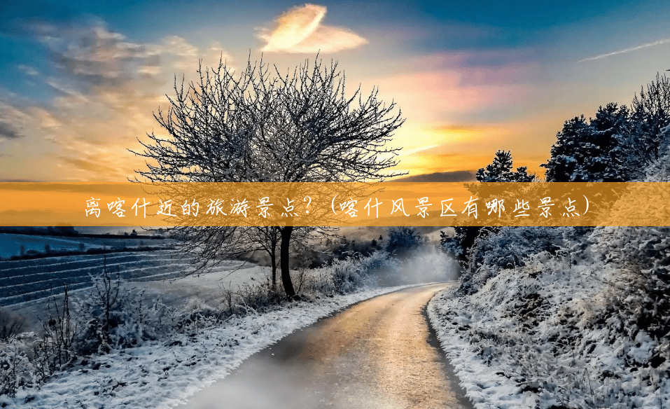离喀什近的旅游景点？(喀什风景区有哪些景点)