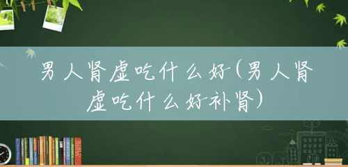 男人肾虚吃什么好(男人肾虚吃什么好补肾) 男人肾虚吃什么好(男人肾虚吃什么好补肾)