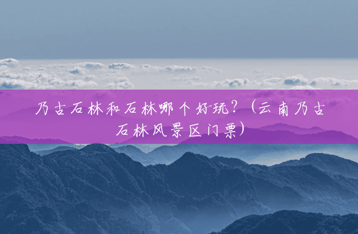 乃古石林和石林哪个好玩?(云南乃古石林风景区门票) 乃古石林和石林哪个好玩?(云南乃古石林风景区门票)