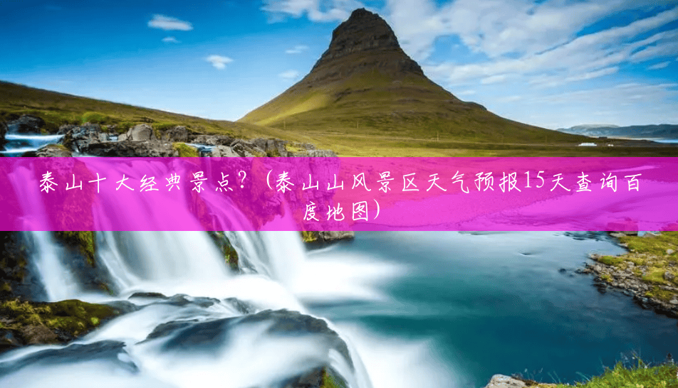 泰山十大经典景点?(泰山山风景区天气预报15天查询百度地图) 泰山十大经典景点?(泰山山风景区天气预报15天查询百度地图)