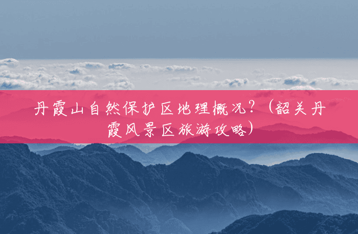 丹霞山自然保护区地理概况?(韶关丹霞风景区旅游攻略) 丹霞山自然保护区地理概况?(韶关丹霞风景区旅游攻略)