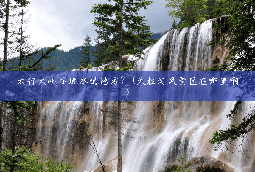 太行大峡谷玩水的地方?(天柱沟风景区在哪里啊) 太行大峡谷玩水的地方?(天柱沟风景区在哪里啊)