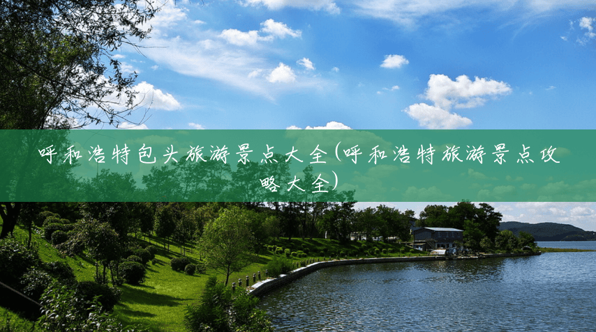 呼和浩特包头旅游景点大全(呼和浩特旅游景点攻略大全) 呼和浩特包头旅游景点大全(呼和浩特旅游景点攻略大全)