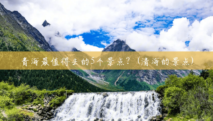 青海最值得去的5个景点?(清海的景点) 青海最值得去的5个景点?(清海的景点)