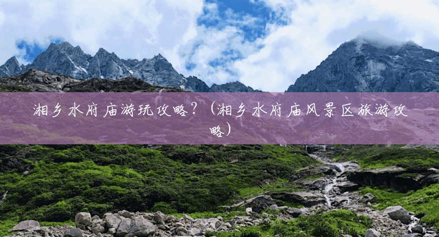 湘乡水府庙游玩攻略?(湘乡水府庙风景区旅游攻略) 湘乡水府庙游玩攻略?(湘乡水府庙风景区旅游攻略)