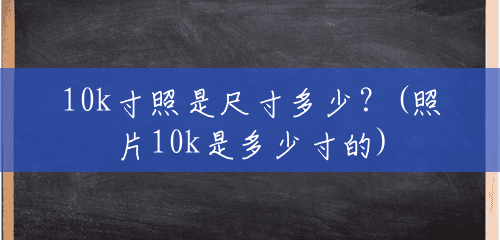 10k寸照是尺寸多少?(照片10k是多少寸的) 10k寸照是尺寸多少?(照片10k是多少寸的)