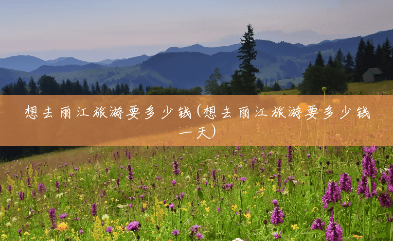 想去丽江旅游要多少钱(想去丽江旅游要多少钱一天) 想去丽江旅游要多少钱(想去丽江旅游要多少钱一天)