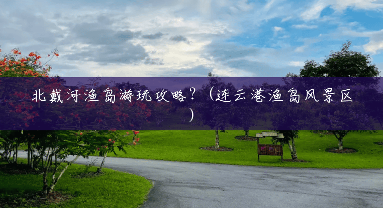 北戴河渔岛游玩攻略?(连云港渔岛风景区) 北戴河渔岛游玩攻略?(连云港渔岛风景区)