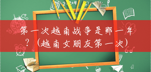 第一次越南战争是那一年?(越南女朋友第一次) 第一次越南战争是那一年?(越南女朋友第一次)