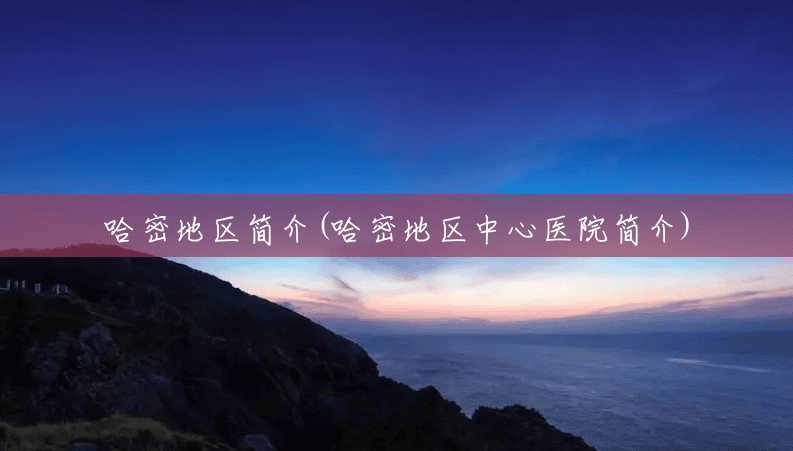 哈密地区简介(哈密地区中心医院简介) 哈密地区简介(哈密地区中心医院简介)
